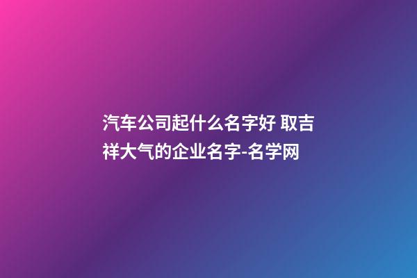 汽车公司起什么名字好 取吉祥大气的企业名字-名学网-第1张-公司起名-玄机派